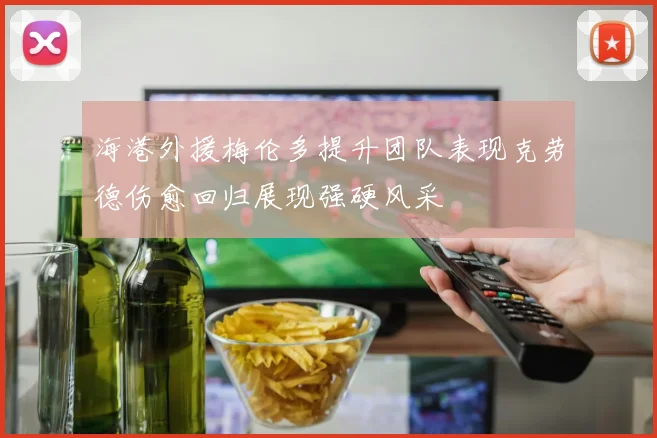 海港外援梅伦多提升团队表现克劳德伤愈回归展现强硬风采