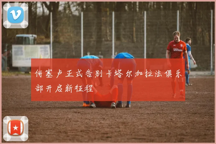 何塞卢正式告别卡塔尔加拉法俱乐部开启新征程