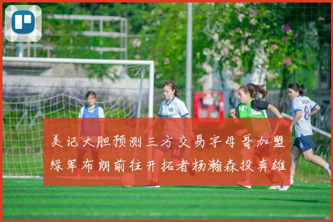 美记大胆预测三方交易字母哥加盟绿军布朗前往开拓者杨瀚森投奔雄鹿