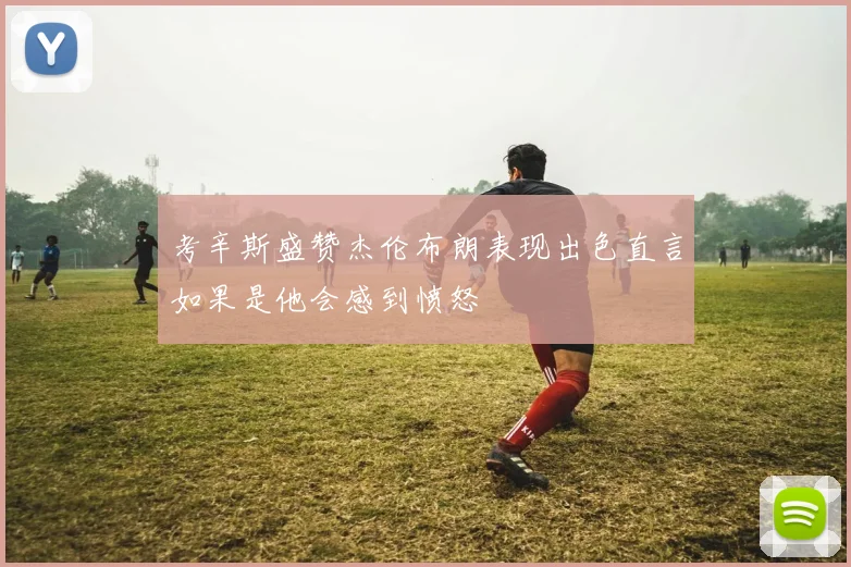 考辛斯盛赞杰伦布朗表现出色直言如果是他会感到愤怒