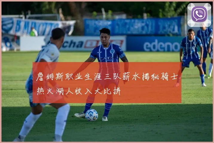 詹姆斯职业生涯三队薪水揭秘骑士热火湖人收入大比拼