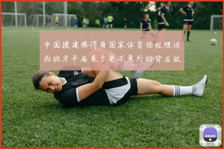中国援建佛得角国家体育场经理谈西班牙平局表示毫不意外的背后故事