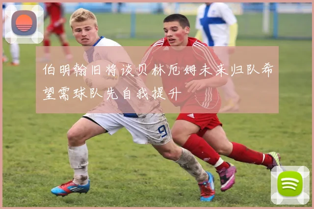 伯明翰旧将谈贝林厄姆未来归队希望需球队先自我提升