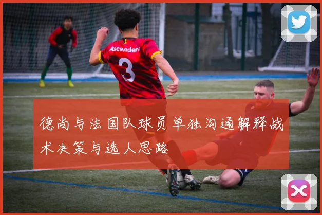 德尚与法国队球员单独沟通解释战术决策与选人思路