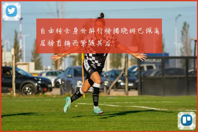 自由转会身价排行榜揭晓姆巴佩高居榜首梅西紧随其后