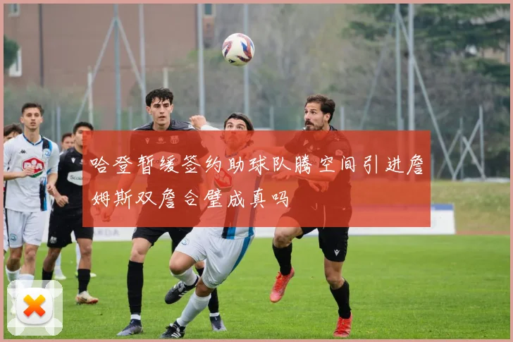 哈登暂缓签约助球队腾空间引进詹姆斯双詹合璧成真吗