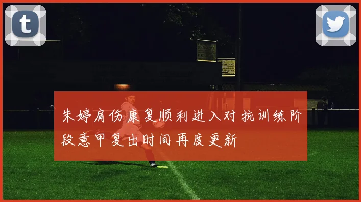 朱婷肩伤康复顺利进入对抗训练阶段意甲复出时间再度更新