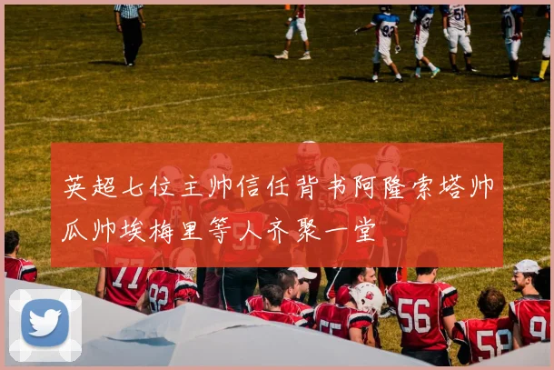 英超七位主帅信任背书阿隆索塔帅瓜帅埃梅里等人齐聚一堂