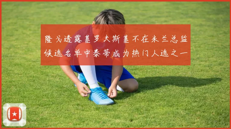 隆戈透露基罗夫斯基不在米兰总监候选名单中泰蒂成为热门人选之一