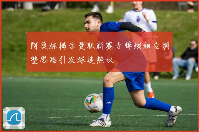 阿莫林揭示曼联新赛季锋线组合调整思路引发球迷热议