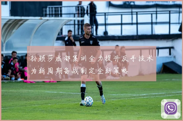 孙颖莎成都集训全力提升反手技术为新周期备战制定全新策略
