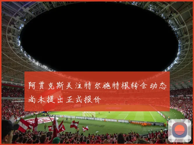 阿贾克斯关注特尔施特根转会动态尚未提出正式报价