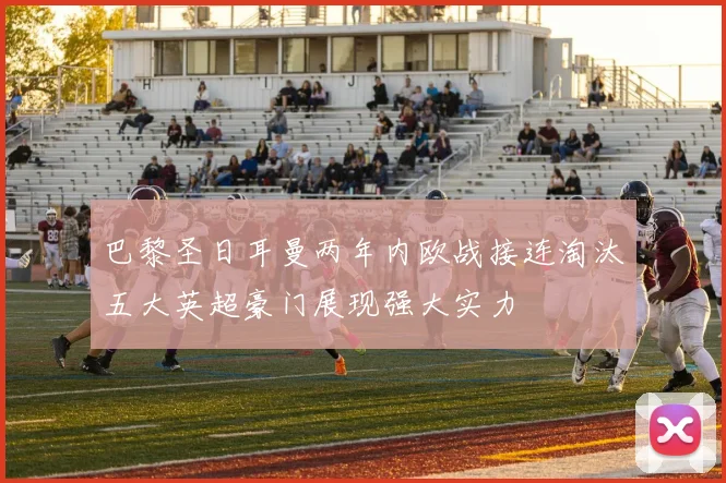 巴黎圣日耳曼两年内欧战接连淘汰五大英超豪门展现强大实力