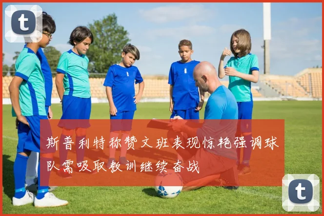 斯普利特称赞文班表现惊艳强调球队需吸取教训继续奋战
