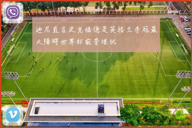 迪尼直言皮克福德是英格兰夺冠最大障碍世界杯前景堪忧