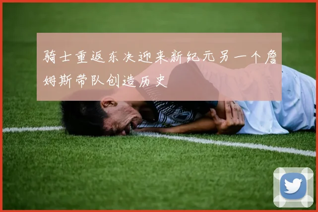 骑士重返东决迎来新纪元另一个詹姆斯带队创造历史
