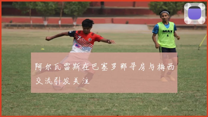 阿尔瓦雷斯在巴塞罗那寻房与梅西交流引发关注