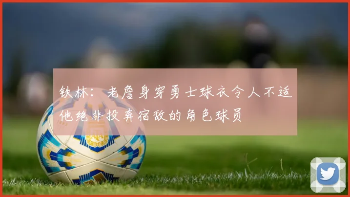 铁林：老詹身穿勇士球衣令人不适他绝非投奔宿敌的角色球员