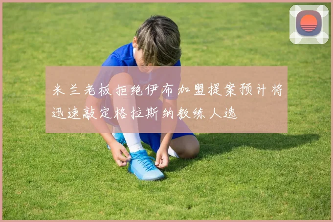 米兰老板拒绝伊布加盟提案预计将迅速敲定格拉斯纳教练人选