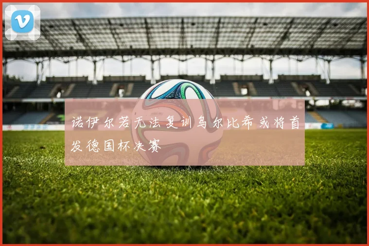 诺伊尔若无法复训乌尔比希或将首发德国杯决赛