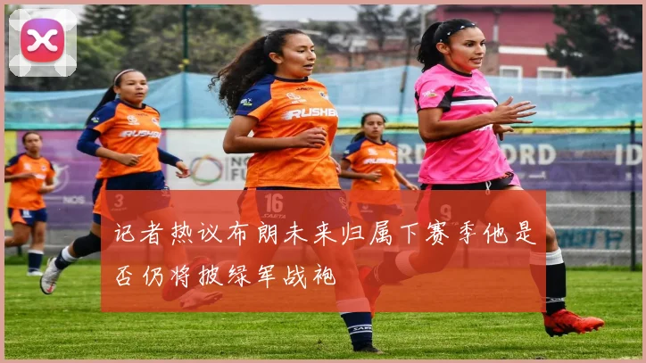 记者热议布朗未来归属下赛季他是否仍将披绿军战袍