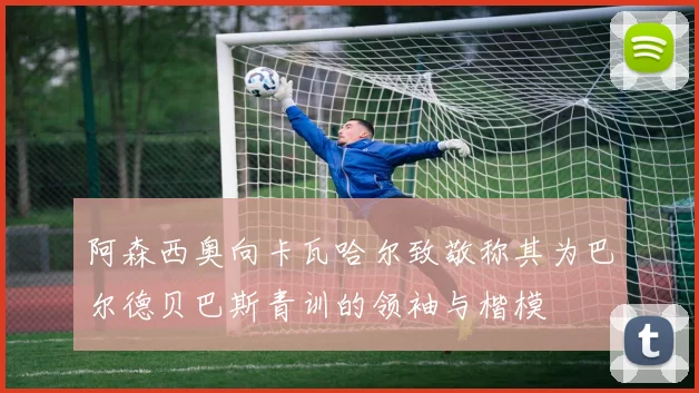 阿森西奥向卡瓦哈尔致敬称其为巴尔德贝巴斯青训的领袖与楷模
