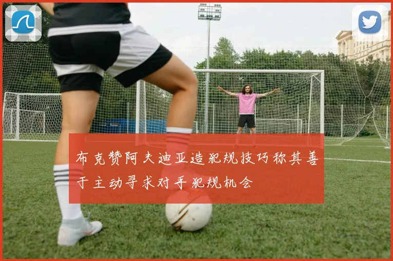 布克赞阿夫迪亚造犯规技巧称其善于主动寻求对手犯规机会